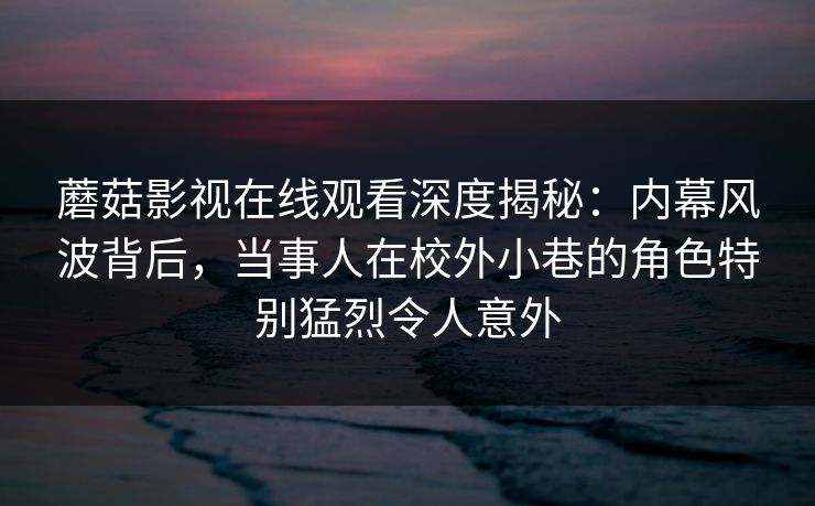 蘑菇影视在线观看深度揭秘：内幕风波背后，当事人在校外小巷的角色特别猛烈令人意外