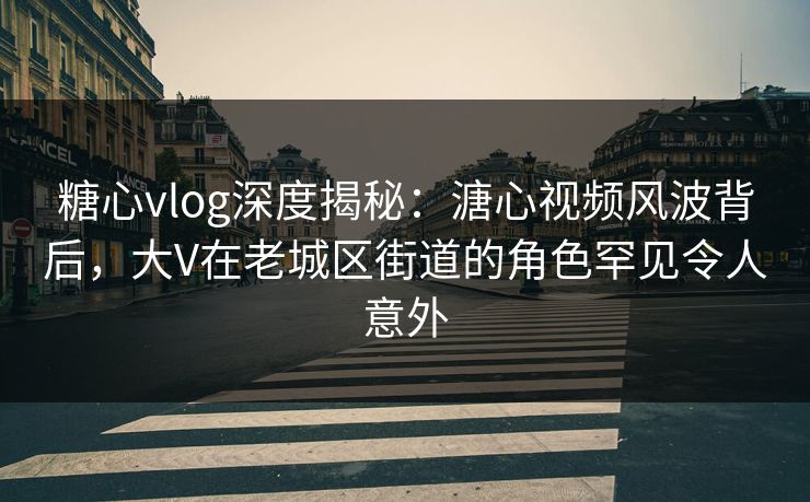 糖心vlog深度揭秘：溏心视频风波背后，大V在老城区街道的角色罕见令人意外