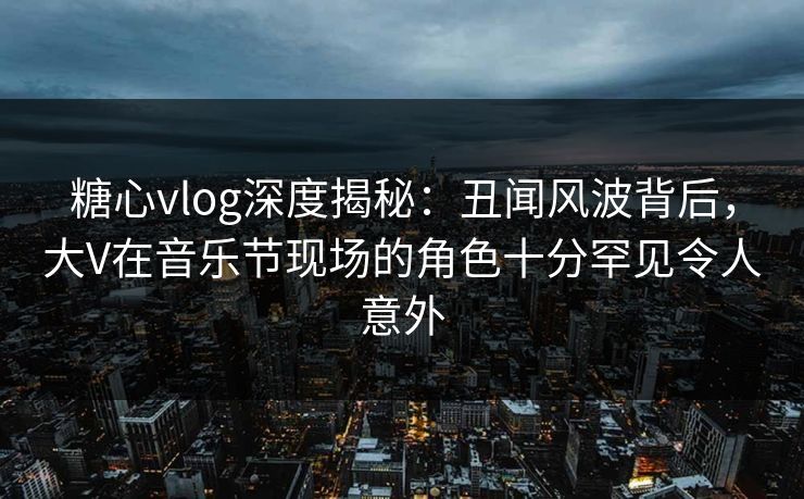糖心vlog深度揭秘：丑闻风波背后，大V在音乐节现场的角色十分罕见令人意外