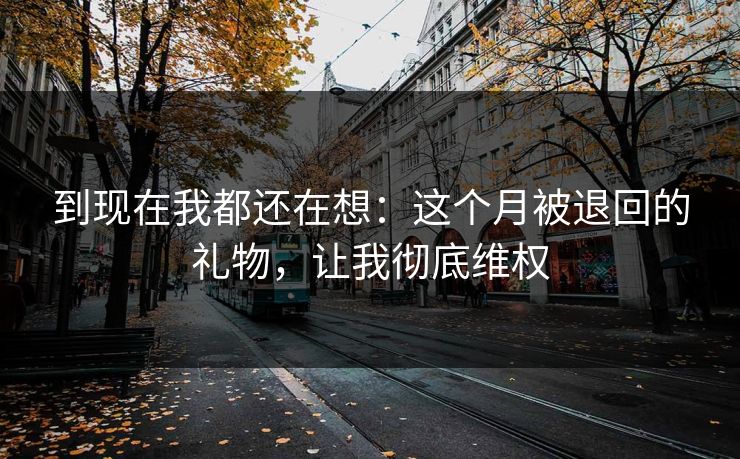 到现在我都还在想：这个月被退回的礼物，让我彻底维权
