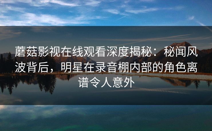 蘑菇影视在线观看深度揭秘：秘闻风波背后，明星在录音棚内部的角色离谱令人意外