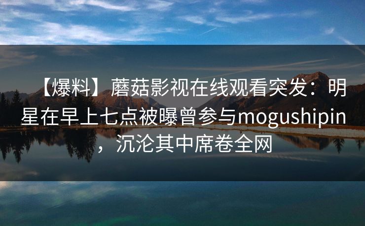 【爆料】蘑菇影视在线观看突发：明星在早上七点被曝曾参与mogushipin，沉沦其中席卷全网