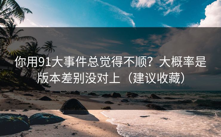 你用91大事件总觉得不顺?大概率是版本差别没对上(建议收藏) 你用91大事件总觉得不顺?大概率是版本差别没对上(建议收藏)