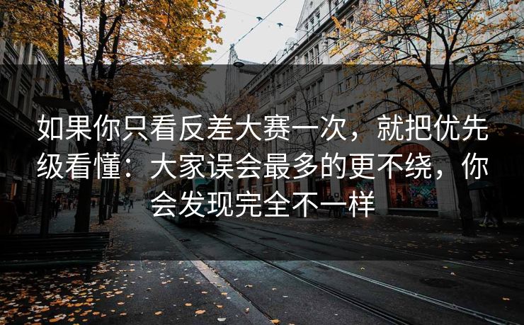 如果你只看反差大赛一次，就把优先级看懂：大家误会最多的更不绕，你会发现完全不一样