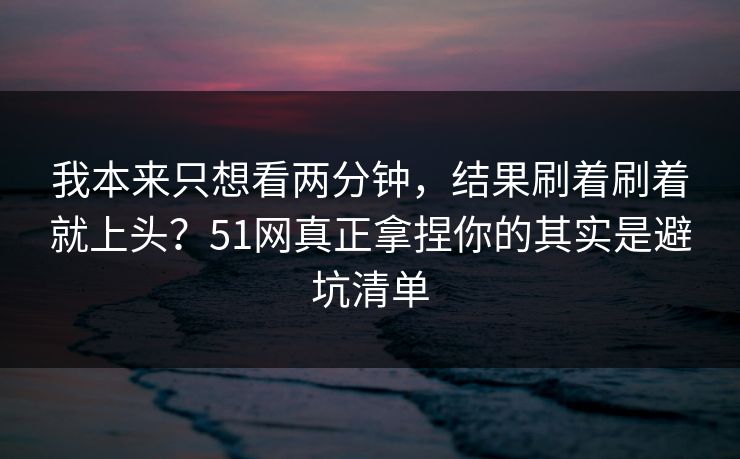 我本来只想看两分钟，结果刷着刷着就上头？51网真正拿捏你的其实是避坑清单