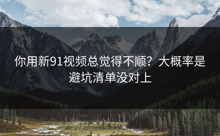 你用新91视频总觉得不顺？大概率是避坑清单没对上