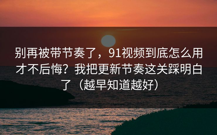 别再被带节奏了，91视频到底怎么用才不后悔？我把更新节奏这关踩明白了（越早知道越好）
