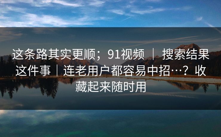 这条路其实更顺；91视频 ｜ 搜索结果这件事｜连老用户都容易中招…？收藏起来随时用