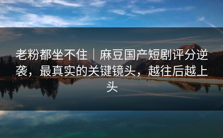老粉都坐不住｜麻豆国产短剧评分逆袭，最真实的关键镜头，越往后越上头