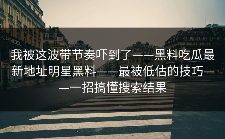 我被这波带节奏吓到了——黑料吃瓜最新地址明星黑料——最被低估的技巧——一招搞懂搜索结果 我被这波带节奏吓到了——黑料吃瓜最新地址明星黑料——最被低估的技巧——一招搞懂搜索结果